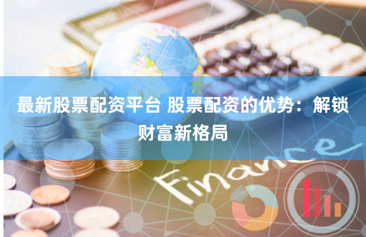 最新股票配资平台 股票配资的优势：解锁财富新格局