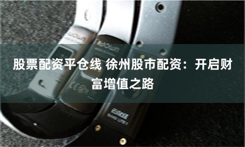 股票配资平仓线 徐州股市配资：开启财富增值之路