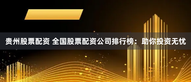 贵州股票配资 全国股票配资公司排行榜：助你投资无忧