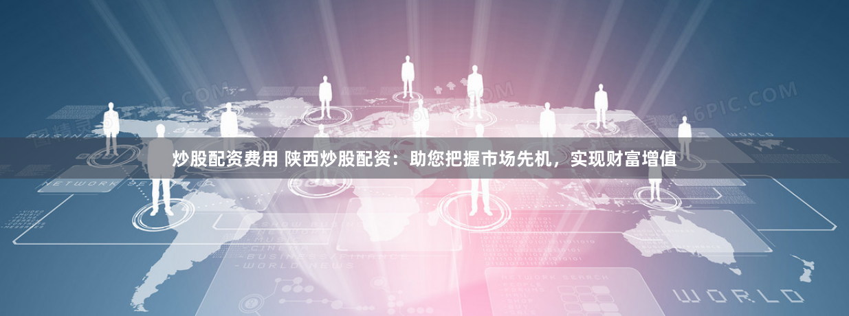 炒股配资费用 陕西炒股配资：助您把握市场先机，实现财富增值