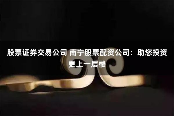 股票证券交易公司 南宁股票配资公司：助您投资更上一层楼