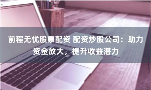 前程无忧股票配资 配资炒股公司：助力资金放大，提升收益潜力