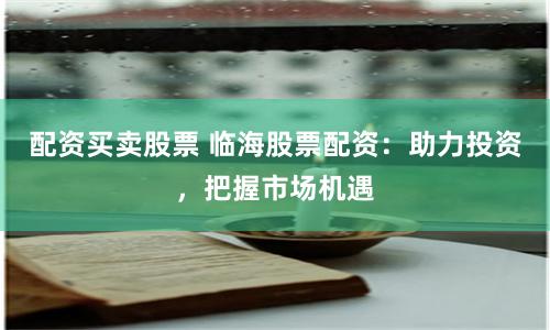 配资买卖股票 临海股票配资：助力投资，把握市场机遇