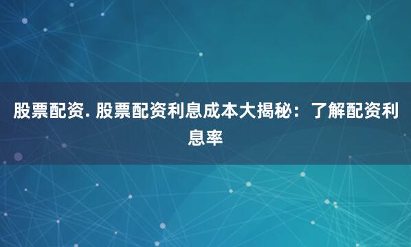 股票配资. 股票配资利息成本大揭秘：了解配资利息率