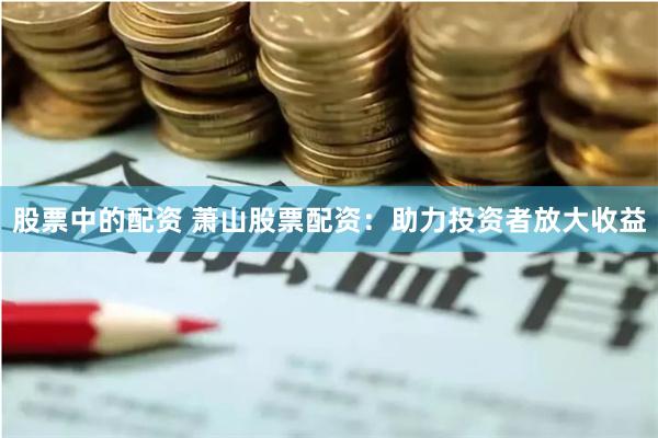股票中的配资 萧山股票配资：助力投资者放大收益