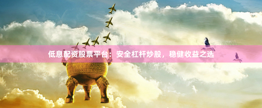 低息配资股票平台：安全杠杆炒股，稳健收益之选